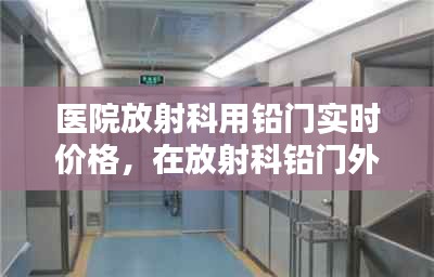 医院放射科用铅门实时价格，在放射科铅门外对孕妇的辐射有多大 