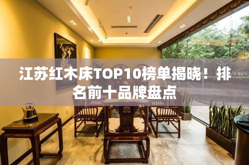 江苏红木床TOP10榜单揭晓！排名前十品牌盘点