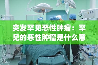 突发罕见恶性肿瘤：罕见的恶性肿瘤是什么意思 