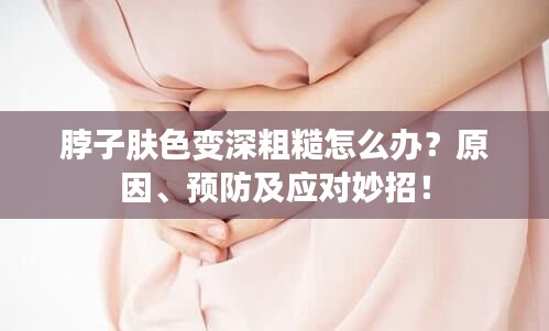 脖子肤色变深粗糙怎么办？原因、预防及应对妙招！