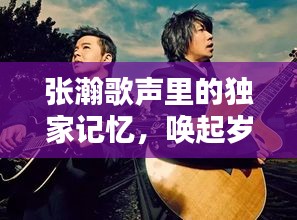 张瀚歌声里的独家记忆，唤起岁月回忆的旋律
