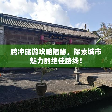 腾冲旅游攻略揭秘，探索城市魅力的绝佳路线！